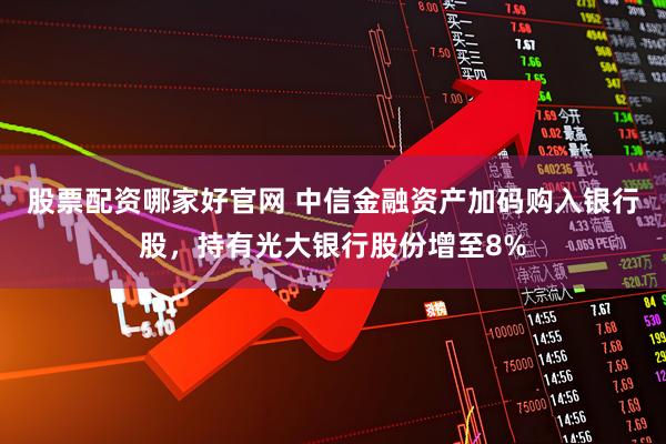 股票配资哪家好官网 中信金融资产加码购入银行股，持有光大银行股份增至8%