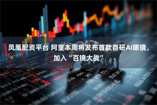 凤凰配资平台 阿里本周将发布首款自研AI眼镜，加入“百镜大战”