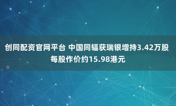 创同配资官网平台 中国同辐获瑞银增持3.42万股 每股作价约15.98港元