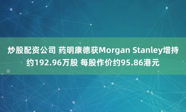 炒股配资公司 药明康德获Morgan Stanley增持约192.96万股 每股作价约95.86港元
