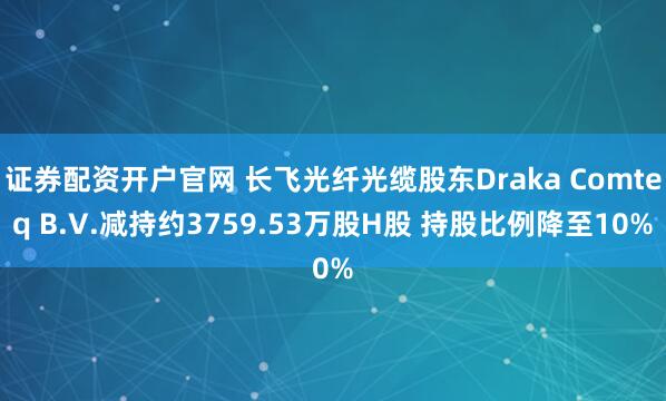 证券配资开户官网 长飞光纤光缆股东Draka Comteq B.V.减持约3759.53万股H股 持股比例降至10%