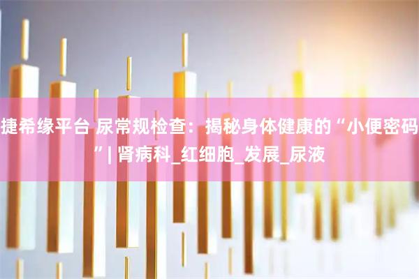 捷希缘平台 尿常规检查：揭秘身体健康的“小便密码”| 肾病科_红细胞_发展_尿液