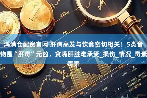 鸿满仓配资官网 肝病高发与饮食密切相关！5类食物是“肝毒”元凶，贪嘴肝脏难承受_损伤_情况_毒素