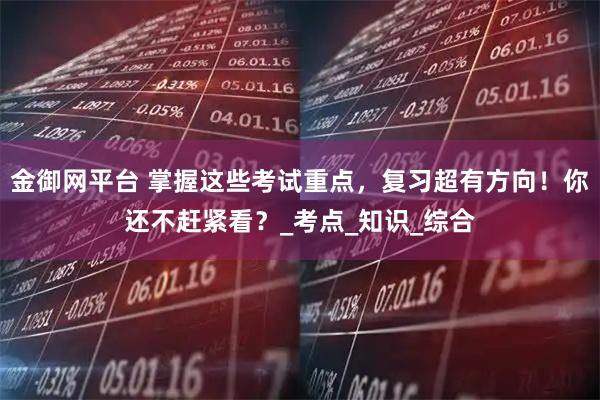 金御网平台 掌握这些考试重点，复习超有方向！你还不赶紧看？_考点_知识_综合