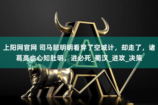 上阳网官网 司马懿明明看穿了空城计，却走了，诸葛亮也心知肚明，进必死_蜀汉_进攻_决策