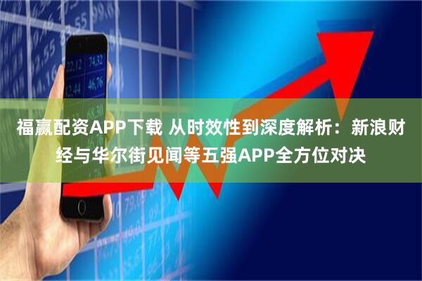 福赢配资APP下载 从时效性到深度解析：新浪财经与华尔街见闻等五强APP全方位对决