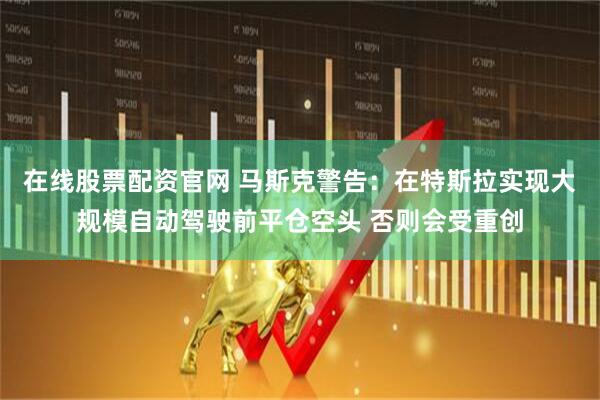 在线股票配资官网 马斯克警告：在特斯拉实现大规模自动驾驶前平仓空头 否则会受重创