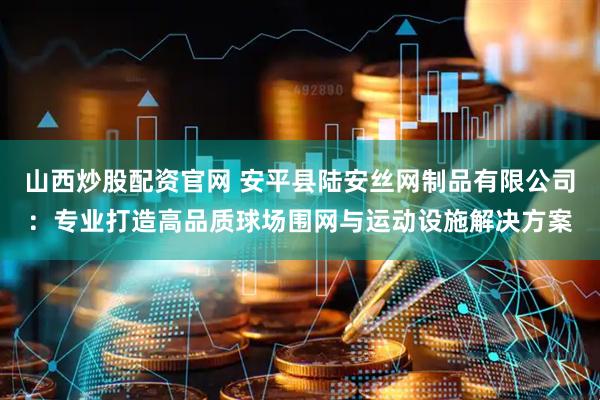 山西炒股配资官网 安平县陆安丝网制品有限公司：专业打造高品质球场围网与运动设施解决方案