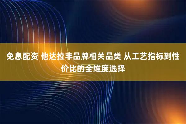 免息配资 他达拉非品牌相关品类 从工艺指标到性价比的全维度选择